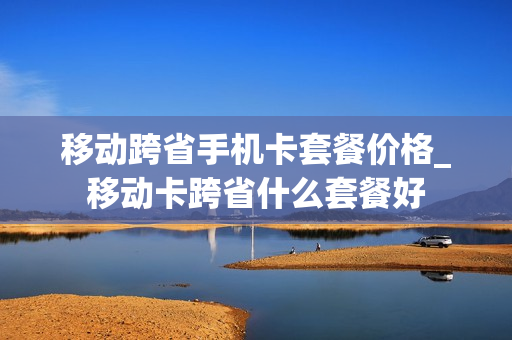 移动跨省手机卡套餐价格_移动卡跨省什么套餐好