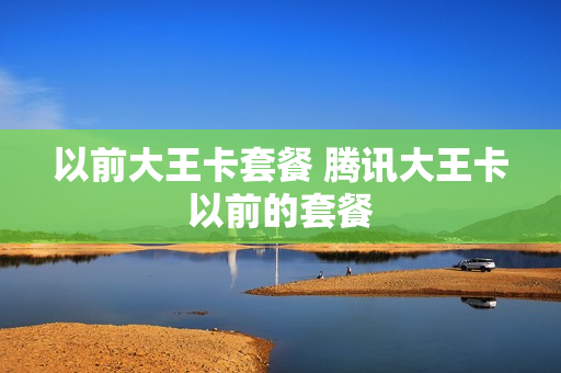 以前大王卡套餐 腾讯大王卡以前的套餐