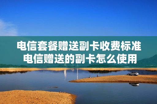 电信套餐赠送副卡收费标准 电信赠送的副卡怎么使用