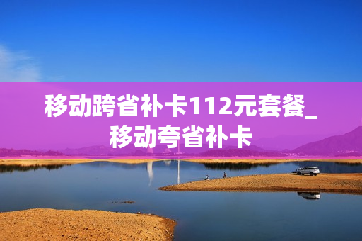移动跨省补卡112元套餐_移动夸省补卡
