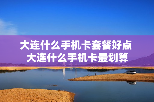 大连什么手机卡套餐好点 大连什么手机卡最划算