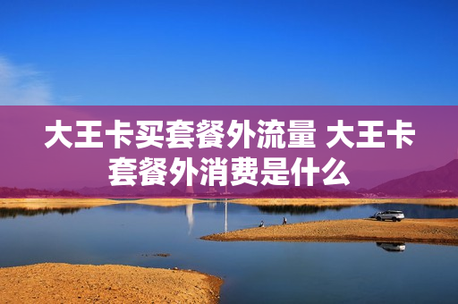 大王卡买套餐外流量 大王卡套餐外消费是什么