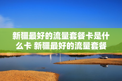 新疆最好的流量套餐卡是什么卡 新疆最好的流量套餐卡是什么卡类型