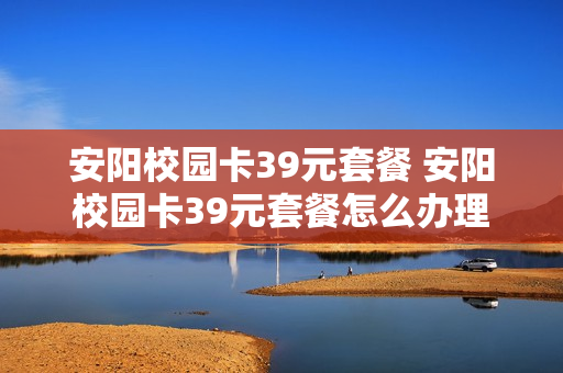 安阳校园卡39元套餐 安阳校园卡39元套餐怎么办理