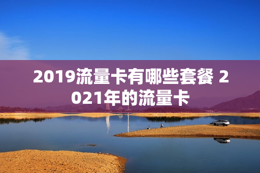 2019流量卡有哪些套餐 2021年的流量卡