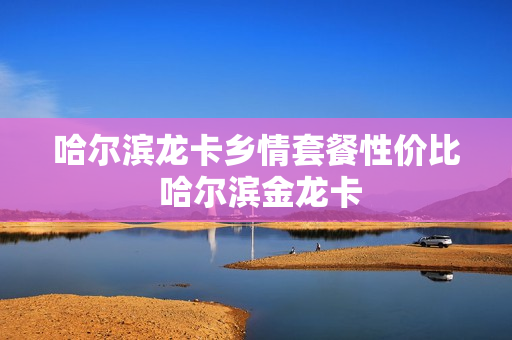 哈尔滨龙卡乡情套餐性价比 哈尔滨金龙卡