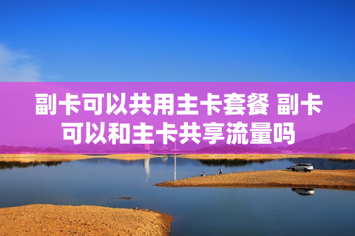 副卡可以共用主卡套餐 副卡可以和主卡共享流量吗