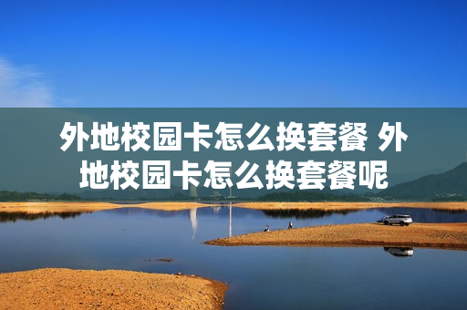 外地校园卡怎么换套餐 外地校园卡怎么换套餐呢