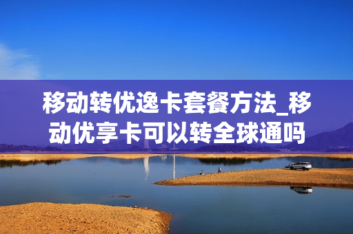 移动转优逸卡套餐方法_移动优享卡可以转全球通吗
