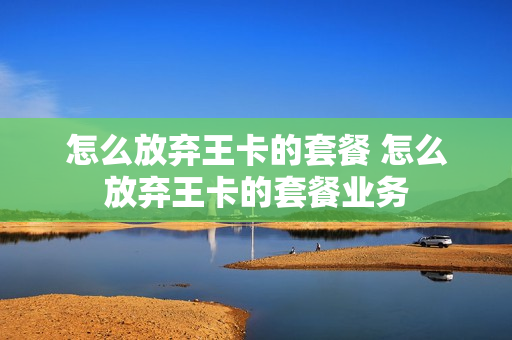 怎么放弃王卡的套餐 怎么放弃王卡的套餐业务