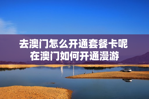 去澳门怎么开通套餐卡呢 在澳门如何开通漫游