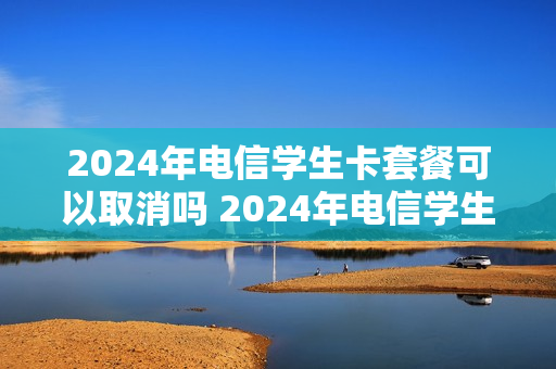 2024年电信学生卡套餐可以取消吗 2024年电信学生卡套餐可以取消吗知乎