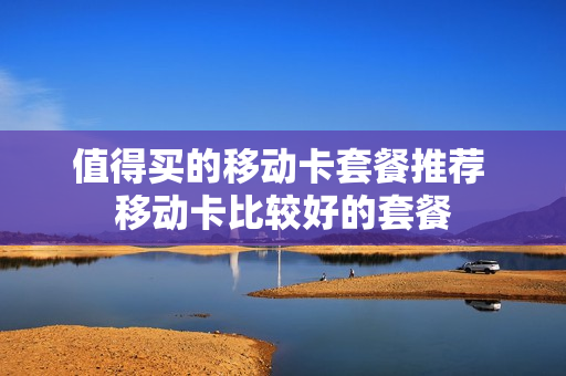 值得买的移动卡套餐推荐 移动卡比较好的套餐