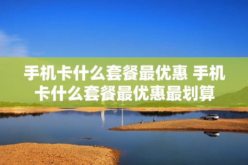 手机卡什么套餐最优惠 手机卡什么套餐最优惠最划算