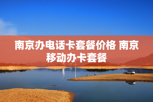 南京办电话卡套餐价格 南京移动办卡套餐