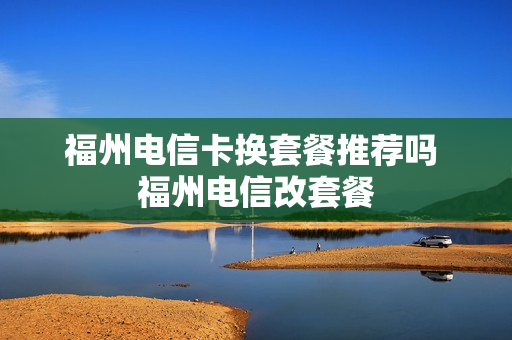 福州电信卡换套餐推荐吗 福州电信改套餐