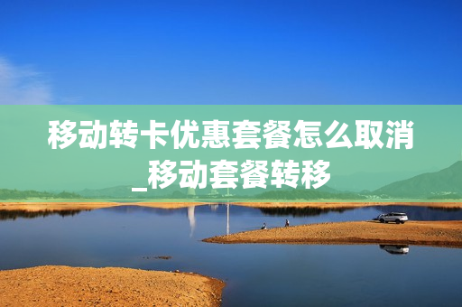 移动转卡优惠套餐怎么取消_移动套餐转移