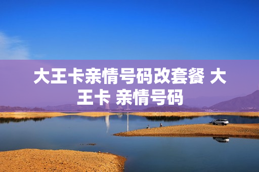 大王卡亲情号码改套餐 大王卡 亲情号码