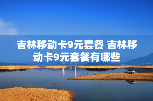 吉林移动卡9元套餐 吉林移动卡9元套餐有哪些