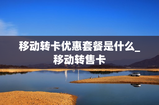 移动转卡优惠套餐是什么_移动转售卡