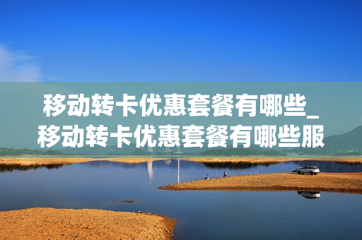 移动转卡优惠套餐有哪些_移动转卡优惠套餐有哪些服务