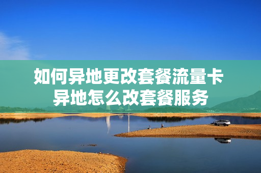 如何异地更改套餐流量卡 异地怎么改套餐服务