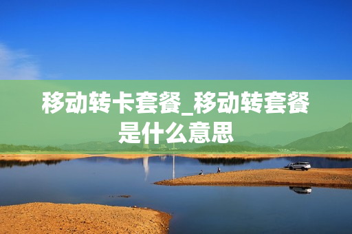 移动转卡套餐_移动转套餐是什么意思