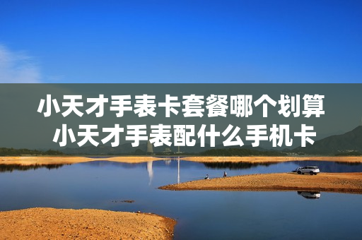 小天才手表卡套餐哪个划算 小天才手表配什么手机卡套餐合适