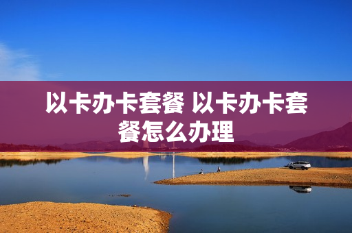 以卡办卡套餐 以卡办卡套餐怎么办理