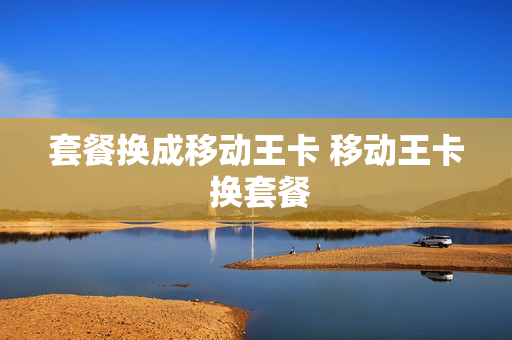 套餐换成移动王卡 移动王卡 换套餐