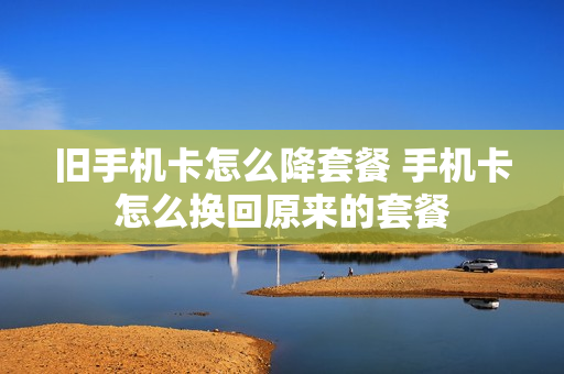 旧手机卡怎么降套餐 手机卡怎么换回原来的套餐
