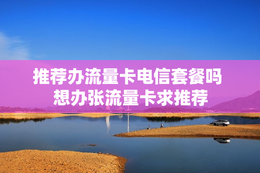 推荐办流量卡电信套餐吗 想办张流量卡求推荐