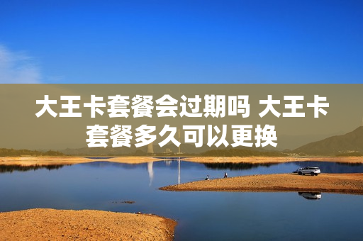 大王卡套餐会过期吗 大王卡套餐多久可以更换