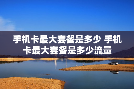 手机卡最大套餐是多少 手机卡最大套餐是多少流量