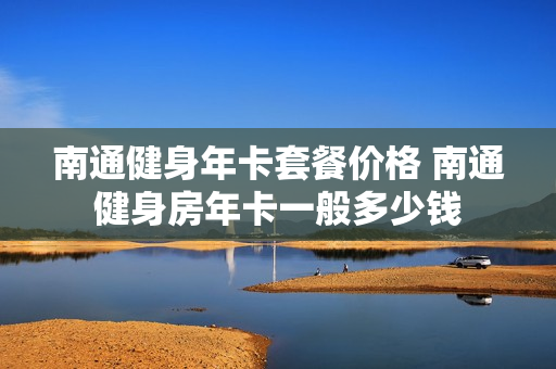 南通健身年卡套餐价格 南通健身房年卡一般多少钱