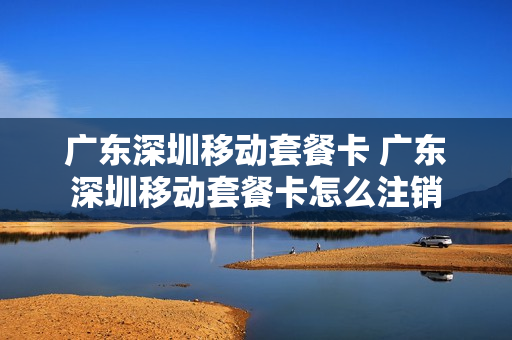 广东深圳移动套餐卡 广东深圳移动套餐卡怎么注销