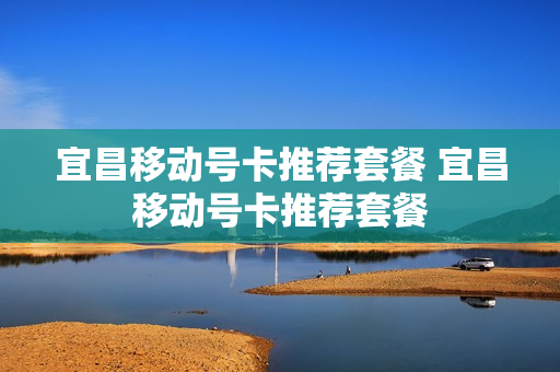 宜昌移动号卡推荐套餐 宜昌移动号卡推荐套餐