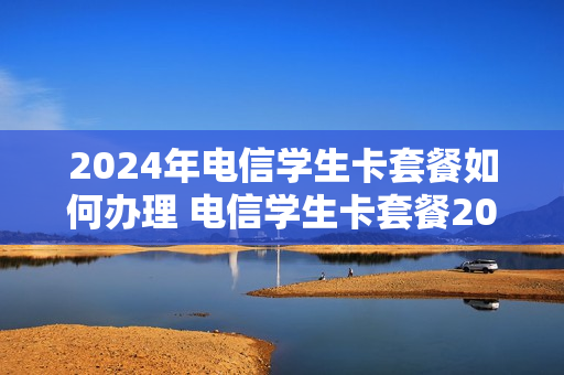 2024年电信学生卡套餐如何办理 电信学生卡套餐2020