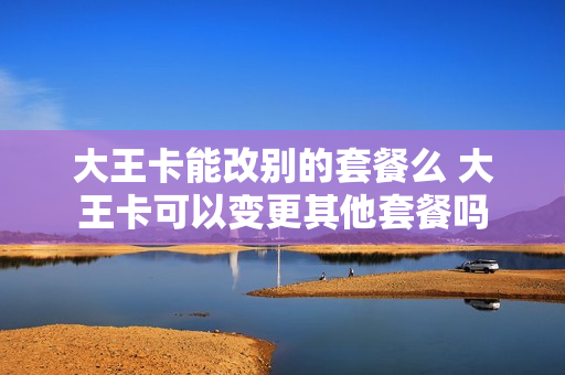 大王卡能改别的套餐么 大王卡可以变更其他套餐吗