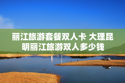 丽江旅游套餐双人卡 大理昆明丽江旅游双人多少钱