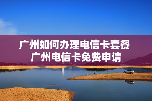 广州如何办理电信卡套餐 广州电信卡免费申请