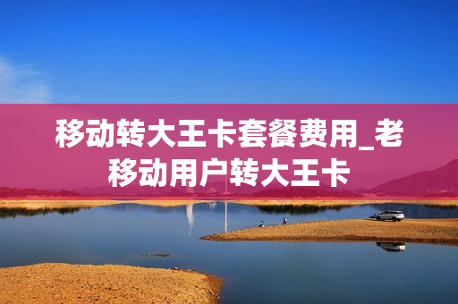 移动转大王卡套餐费用_老移动用户转大王卡