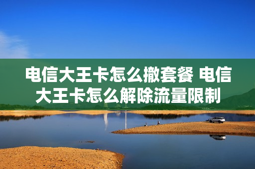 电信大王卡怎么撤套餐 电信大王卡怎么解除流量限制