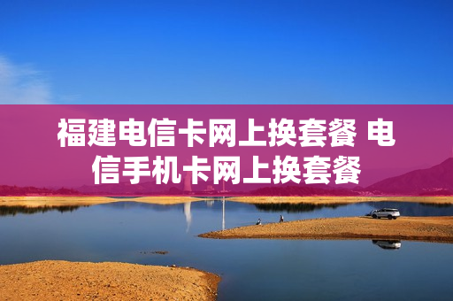 福建电信卡网上换套餐 电信手机卡网上换套餐