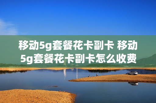 移动5g套餐花卡副卡 移动5g套餐花卡副卡怎么收费