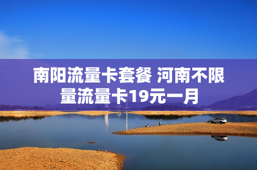 南阳流量卡套餐 河南不限量流量卡19元一月