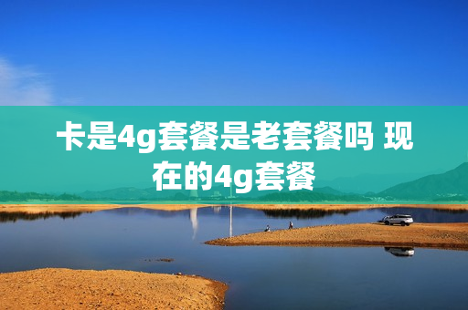 卡是4g套餐是老套餐吗 现在的4g套餐
