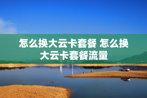 怎么换大云卡套餐 怎么换大云卡套餐流量