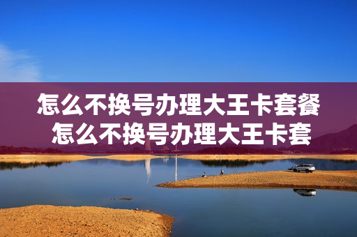 怎么不换号办理大王卡套餐 怎么不换号办理大王卡套餐呢