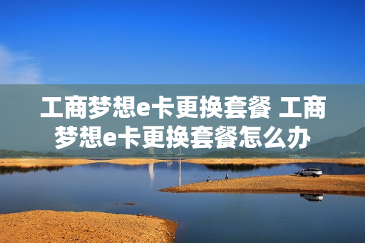 工商梦想e卡更换套餐 工商梦想e卡更换套餐怎么办